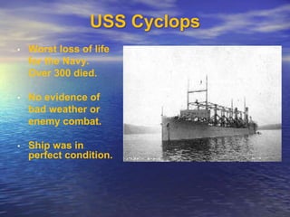 USS Cyclops 
• Worst loss of life 
for the Navy. 
Over 300 died. 
• No evidence of 
bad weather or 
enemy combat. 
• Ship was in 
perfect condition. 
 