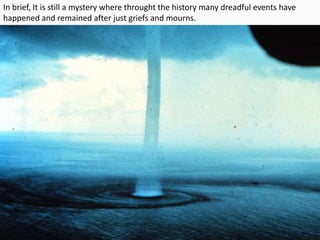 In brief, It is still a mystery where throught the history many dreadful events have
happened and remained after just griefs and mourns.
 