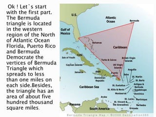 Ok ! Let`s start
with the first part.
The Bermuda
triangle is located
in the western
region of the North
of Atlantic Ocean
Florida, Puerto Rico
and Bermuda
Democrate the
vertices of Bermuda
Triangle which
spreads to less
than one miles on
each side.Besides,
the triangle has an
area of about five
hundred thousand
square miles.
 