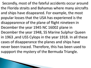 Secondly, most of the fateful accidents occur around
the Florida straits and Bahamas where many aircrafts
and ships have disapeared. For example, the most
popular losses that the USA has experiened is the
disappearence of the plane of flight nineteen in
December the year 1945 NC 16002 plane in
December the year 1948, SS Marine Sulphur Queen
in 1963 ,and USS Cylops in the year 1918. In all these
cases of disapperance the planes and ships have
never been traced. Therefore, this has been used to
suppport the mystery of the Bermuda Triangle.
 
