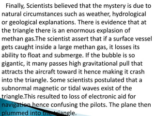 Finally, Scientists believed that the mystery is due to
natural circumstances such as weather, hydrological
or geological explanations. There is evidence that at
the triangle there is an enormous explasion of
methan gas.The scientist assert that if a surface vessel
gets caught inside a large methan gas, it losses its
ability to float and submerge. If the bubble is so
gigantic, it many passes high gravitational pull that
attracts the aircraft toward it hence making it crash
into the triangle. Some scientists postulated that a
subnormal magnetic or tidal waves exist of the
triangle.This resulted to loss of electronic aid for
navigation hence confusing the pilots. The plane then
plummed into the triangle.
 