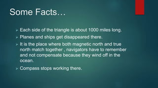 Some Facts…
 Each side of the triangle is about 1000 miles long.
 Planes and ships get disappeared there.
 It is the place where both magnetic north and true
north match together , navigators have to remember
and not compensate because they wind off in the
ocean.
 Compass stops working there.
 