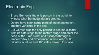 Electronic Fog
 Bruce Gernon is the only person in the world to
witness what Bermuda triangle creates.
 Others have seen some parts of the phenomenon,
but they vanished in the sea.
 But Gernon was the only person to see the disaster
from its birth stage to the mature stage and enter the
heart of the Time storm and escapes through a
tunnel vortex and experienced a time wrap of 30
minutes in future and 100 miles forward to space.
 