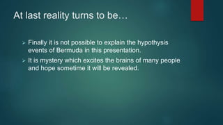At last reality turns to be…
 Finally it is not possible to explain the hypothysis
events of Bermuda in this presentation.
 It is mystery which excites the brains of many people
and hope sometime it will be revealed.
 