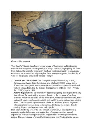 (Source-History.com)
This Devil’s Triangle has always been a source of fascination and intrigue for
decades which captured the imagination of many. However, segregating the facts
from fiction, the scientific community has been working diligently to understand
the natural phenomena that might explain these apparent enigmas. Here is a list of
what we have found about the Bermuda Triangle.
 Location and Dimensions: This Triangle is roughly bounded by Miami,
Bermuda, and Puerto Rico, forming an area of about 500,000 square miles.
Within this vast expanse, numerous ships and planes have reportedly vanished
without a trace. Including the famous disappearances of Flight 19 in 1945 and
the USS Cyclops in 1918.
 Natural Explanations: Scientists have been investigating this enigma for a long
time. One of the most widely accepted theories is the presence of methane
hydrates, which can be found on the ocean floor. Under certain conditions, these
methane hydrates can become unstable and rapidly release methane gas into the
water. This can create a phenomenon known as “methane hydrate eruptions,”
which results in bubbles rising to the surface. Reducing the water’s density,
causing ships to lose buoyancy and sink rapidly.
If an aircraft is flying low at the time of such an eruption, it could potentially
encounter engine failure due to a sudden loss of oxygen. Another natural
explanation focuses on the powerful and unpredictable weather patterns in the
region. The convergence of warm Caribbean air and cool North Atlantic air can
 