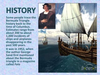 Some people trace the
Bermuda Triangle
history back to the
time of Columbus.
Estimates range from
about 200 to about
1,000 incidents of
ships and airplanes
disappearing in the
past 500 years.
It was in 1952, when
the author George
Sand first mentioned
about the Bermuda
triangle in a magazine
called Fate
 