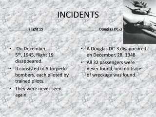 INCIDENTS
Flight 19
• On December
5th, 1945, flight 19
disappeared.
• It consisted of 5 torpedo
bombers, each piloted by
trained pilots.
• They were never seen
again.
Douglas DC-3
• A Douglas DC-3 disappeared
on December, 28, 1948
• All 32 passengers were
never found, and no trace
of wreckage was found.
 