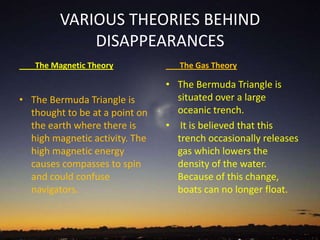 VARIOUS THEORIES BEHIND
DISAPPEARANCES
The Magnetic Theory
• The Bermuda Triangle is
thought to be at a point on
the earth where there is
high magnetic activity. The
high magnetic energy
causes compasses to spin
and could confuse
navigators.
The Gas Theory
• The Bermuda Triangle is
situated over a large
oceanic trench.
• It is believed that this
trench occasionally releases
gas which lowers the
density of the water.
Because of this change,
boats can no longer float.
 
