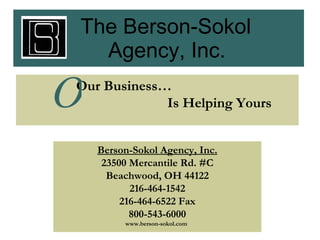 The Berson-Sokol     Agency, Inc. Our Business… Is Helping Yours ,[object Object],[object Object],[object Object],[object Object],[object Object],O Berson-Sokol Agency, Inc. 23500 Mercantile Rd. #C Beachwood, OH 44122 216-464-1542 216-464-6522 Fax 800-543-6000 www.berson-sokol.com The Berson-Sokol   Agency, Inc. Our Business… Is Helping Yours O Berson-Sokol Agency, Inc. 23500 Mercantile Rd. #C Beachwood, OH 44122 216-464-1542 216-464-6522 Fax 800-543-6000 www.berson-sokol.com 