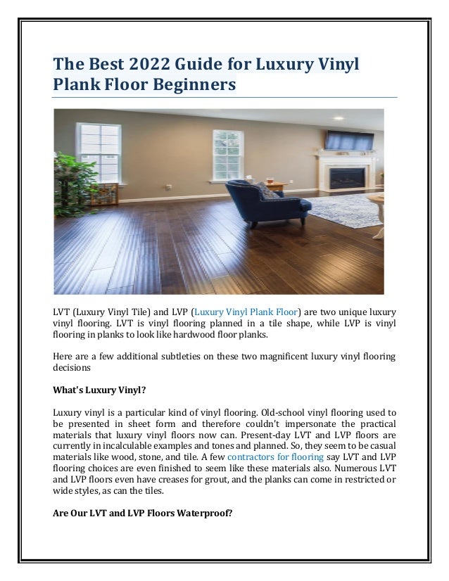 The Best 2022 Guide for Luxury Vinyl
Plank Floor Beginners
LVT (Luxury Vinyl Tile) and LVP (Luxury Vinyl Plank Floor) are two unique luxury
vinyl flooring. LVT is vinyl flooring planned in a tile shape, while LVP is vinyl
flooring in planks to look like hardwood floor planks.
Here are a few additional subtleties on these two magnificent luxury vinyl flooring
decisions
What's Luxury Vinyl?
Luxury vinyl is a particular kind of vinyl flooring. Old-school vinyl flooring used to
be presented in sheet form and therefore couldn't impersonate the practical
materials that luxury vinyl floors now can. Present-day LVT and LVP floors are
currently in incalculable examples and tones and planned. So, they seem to be casual
materials like wood, stone, and tile. A few contractors for flooring say LVT and LVP
flooring choices are even finished to seem like these materials also. Numerous LVT
and LVP floors even have creases for grout, and the planks can come in restricted or
wide styles, as can the tiles.
Are Our LVT and LVP Floors Waterproof?
 