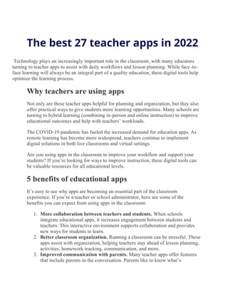 The best 27 teacher apps in 2022
Technology plays an increasingly important role in the classroom, with many educators
turning to teacher apps to assist with daily workflows and lesson planning. While face-to-
face learning will always be an integral part of a quality education, these digital tools help
optimize the learning process.
Why teachers are using apps
Not only are these teacher apps helpful for planning and organization, but they also
offer practical ways to give students more learning opportunities. Many schools are
turning to hybrid learning (combining in-person and online instruction) to improve
educational outcomes and help with teachers’ workloads.
The COVID-19 pandemic has fueled the increased demand for education apps. As
remote learning has become more widespread, teachers continue to implement
digital solutions in both live classrooms and virtual settings.
Are you using apps in the classroom to improve your workflow and support your
students? If you’re looking for ways to improve instruction, these digital tools can
be valuable resources for all educational levels.
5 benefits of educational apps
It’s easy to see why apps are becoming an essential part of the classroom
experience. If you’re a teacher or school administrator, here are some of the
benefits you can expect from using apps in the classroom:
1. More collaboration between teachers and students. When schools
integrate educational apps, it increases engagement between students and
teachers. This interactive environment supports collaboration and provides
new ways for students to learn.
2. Better classroom organization. Running a classroom can be stressful. These
apps assist with organization, helping teachers stay ahead of lesson planning,
activities, homework tracking, communication, and more.
3. Improved communication with parents. Many teacher apps offer features
that include parents in the conversation. Parents like to know what’s
 