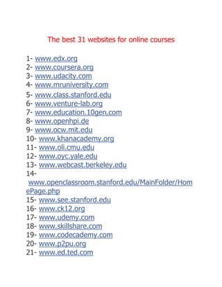 The best 31 websites for online courses
1- www.edx.org
2- www.coursera.org
3- www.udacity.com
4- www.mruniversity.com
5- www.class.stanford.edu
6- www.venture-lab.org
7- www.education.10gen.com
8- www.openhpi.de
9- www.ocw.mit.edu
10- www.khanacademy.org
11- www.oli.cmu.edu
12- www.oyc.yale.edu
13- www.webcast.berkeley.edu
14-
www.openclassroom.stanford.edu/MainFolder/Hom
ePage.php
15- www.see.stanford.edu
16- www.ck12.org
17- www.udemy.com
18- www.skillshare.com
19- www.codecademy.com
20- www.p2pu.org
21- www.ed.ted.com
 