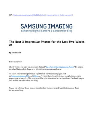 ULR : http://www.samsungimaging.net/2011/08/05/the-best-3-impressive-photos-for-the-last-two-weeks-1/




The Best 3 Impressive Photos for the Last Two Weeks
#1

by JonathanK



Hello everyone!

About two weeks ago, we announced about “Be a Part of the Impressive Photo!“ Do you re-
member? Let me briefly go over it for those who may not know.

To share your terrific photos all together on our Facebook pages such
as Samsungimaging, NX, and 2View, we’re scheduled to pick one or two photos on each
page every two weeks. The photos will be photostreamed at the top of our Facebook pages
and will be introduced on our blog.


Today we selected three photos from the last two weeks and want to introduce them
through our blog.
 