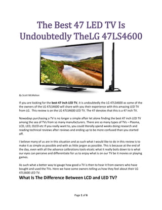 The Best 47 LED TV Is
               Undoubtedly The LG
                   47LS4600




By Scott McMahon

If you are looking for the best 47 inch LED TV, it is undoubtedly the LG 47LS4600 as some of the
the owners of the LG 47LS4600 will share with you their experience with this amazing LED TV
from LG. This review is on the LG 47LS4600 LED TV. The 47 denotes that this is a 47 inch TV.

Nowadays purchasing a TV is no longer a simple affair let alone finding the best 47 inch LED TV
among the sea of TVs from so many manufacturers. There are so many types of TVs – Plasma,
LCD, LED, OLED etc If you really want to, you could literally spend weeks doing research and
reading technical reviews after reviews and ending up to be more confused than you started
off.

I believe many of us are in this situation and as such what I would like to do in this review is to
make it as simple as possible and with as little jargon as possible. This is because at the end of
the day, even with all the advance calibrations tools etc etc what it really boils down to is what
our eyes can perceive and differentiate for us to enjoy what is on our TV be it movies or playing
games.

As such what a better way to gauge how good a TV is then to hear it from owners who have
bought and used the TVs. Here we have some owners telling us how they feel about their LG
47LS600 LED TV.


                                            Page 1 of 6
 
