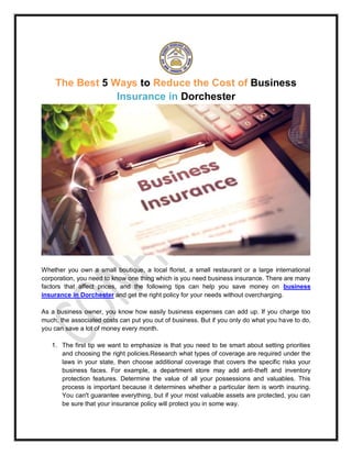 The Best 5 Ways to Reduce the Cost of Business
Insurance in Dorchester
Whether you own a small boutique, a local florist, a small restaurant or a large international
corporation, you need to know one thing which is you need business insurance. There are many
factors that affect prices, and the following tips can help you save money on business
insurance in Dorchester and get the right policy for your needs without overcharging.
As a business owner, you know how easily business expenses can add up. If you charge too
much, the associated costs can put you out of business. But if you only do what you have to do,
you can save a lot of money every month.
1. The first tip we want to emphasize is that you need to be smart about setting priorities
and choosing the right policies.Research what types of coverage are required under the
laws in your state, then choose additional coverage that covers the specific risks your
business faces. For example, a department store may add anti-theft and inventory
protection features. Determine the value of all your possessions and valuables. This
process is important because it determines whether a particular item is worth insuring.
You can't guarantee everything, but if your most valuable assets are protected, you can
be sure that your insurance policy will protect you in some way.
 