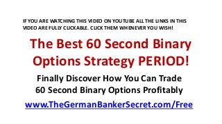 The Best 60 Second Binary
Options Strategy PERIOD!
Finally Discover How You Can Trade
60 Second Binary Options Profitably
www.TheGermanBankerSecret.com/Free
IF YOU ARE WATCHING THIS VIDEO ON YOUTUBE ALL THE LINKS IN THIS
VIDEO ARE FULLY CLICKABLE. CLICK THEM WHENEVER YOU WISH!
 