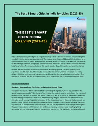 The Best 8 Smart Cities in India for Living (2022-23)
India is demonstrating a rapid growth surge to catch up with the developed nations. Implementing the
smart city mission is one such development. The greatest amenities would be available to citizens of an
intelligent city in India. It makes wise use of the available terrain. 100 smart cities were the first goal set
by the Indian government. This project is almost finished. Nearly the entire nation is included in India's
list of smart cities. The implementation of this plan is also the duty of the states and union territories.
In India, the idea behind a smart city is to maximise technology growth. The ever-growing urban
population benefits from this. This includes improved social services, rubbish collection, and utility
delivery. Mobility, environmental management, and law and order may all be tied to technology. The
majority of locations that are included on India's list of smart cities aim to promote sustainable living.
Newest smart city news
High Court Approves Smart City Project for Raipur and Bilaspur Cities
May 2023: In a recent petition submitted to the Chhattisgarh High Court, it was requested that the
special purpose vehicles (SPVs) in charge of carrying out the projects assume control over the municipal
corporations in the cities of Bilaspur and Raipur. These SPVs will be in charge of the projects necessary
to meet the requirements for smart cities. After reviewing the goal statement and criteria for smart
cities, the bench hearing the petition dismissed it. The plea was denied by the panel that was made up
of Chief Justice Ramesh Singha and Justice Deepak Tiwari. The petition was denied, allowing the smart
city initiatives to proceed without any obstacles. The SPV has implemented several projects throughout
the years in accordance with the smart city guidelines, including building roads, installing lighting,
renovating schools, improving the water management system, etc. The High Court further emphasised
 