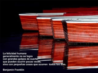 La felicidad humana  generalmente no se logra  con grandes golpes de suerte,  que pueden ocurrir pocas veces,  sino con pequeñas cosas que ocurren  todos los días. Benjamin Franklin 