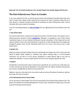 Keywords: Tour to Canada, Canada tour, Tour Canada, Warped Tour Canada, Niagara Falls Day tour
The Best Adventurous Tours to Canada
If you crave adventure & time to roam the great outside, wild landscapes & breath-taking views then
look no further than Canada, where adventure lies around every corner. Adrenalin junkies will be in
their element in the giant Canadian countryside & everybody can enjoy thrilling hikes, walks, cycle &
horseback rides across awesome landscapes.
If you are considering of going on a tour to Canada, here are eight places that you should not dare miss
out:
1. Cape Breton Island
The island of Cape Breton is located at the uppermost portion of the Nova Scotia. This happens to be a
Maritime province situated in Eastern Canada Tour. Although it is regarded as a part of Nova Scotia,
Cape Breton boasts of its own identity & offering to travelers & jetsetters. Of the things that you will
enjoy for definite in your stay is that Cape Breton is known for its Celtic heritage that you will appreciate
through the people, music, & food. Visiting the Cabot Trail is & a must in the event you are in Cape
Breton Island.
2. Quebec City
Feeling a craving for Spanish heritage? Then you must basically visit Quebec City. This is of the cities that
plenty of people always frequent to whenever they require enjoying living in a French-inspired
community. You can look in to 17th century architecture, & sweet Spanish cafes as you pass by
cobblestone walkways. In case you speak Spanish, then for sure you will get along with the locals.
3. Whistler
Visit Whistler in the work of the winter months and it is possible for you to see the city in full action as it
is of the most famous and best ski destinations in the whole world. Its majestic mountains that promise
you the most unforgettable ski adventure of your whole life.
Whistler is also nice in the work of the non-winter months since they offer plenty of adventure, delicious
food, spas, and more to travelers.
4. The Homestead of Anne of Green Gables
Do you love Anne of Green Gables? Then visit her homestead in Prince Edward Island National Park. This
place is the landmark of Lucy Maud Montgomery’s famous novel. Thousands of travelers pay a visit here
to see for themselves the homestead.
 