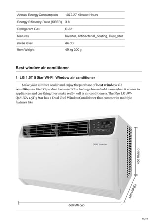 16/27
Annual Energy Consumption 1072.27 Kilowatt Hours
Energy Efficiency Ratio (SEER) 3.8
Refrigerant Gas: R-32
features Inverter, Antibacterial_coating, Dust_filter
noise level 44 dB
Item Weight 49 kg 300 g
Best window air conditioner
1 LG 1.5T 5 Star Wi-Fi Window air conditioner
Make your summer cooler and enjoy the purchase of best window air
conditioner like LG product because LG is the huge house hold name when it comes to
appliances and one thing they make really well is air conditioners.The New LG JW-
Q18UZA 1.5T 5 Star has a Dual Cool Window Conditioner that comes with multiple
features like
 