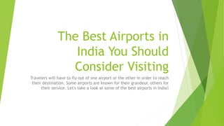 The Best Airports in
India You Should
Consider Visiting
Travelers will have to fly out of one airport or the other in order to reach
their destination. Some airports are known for their grandeur, others for
their service. Let's take a look at some of the best airports in India!
 