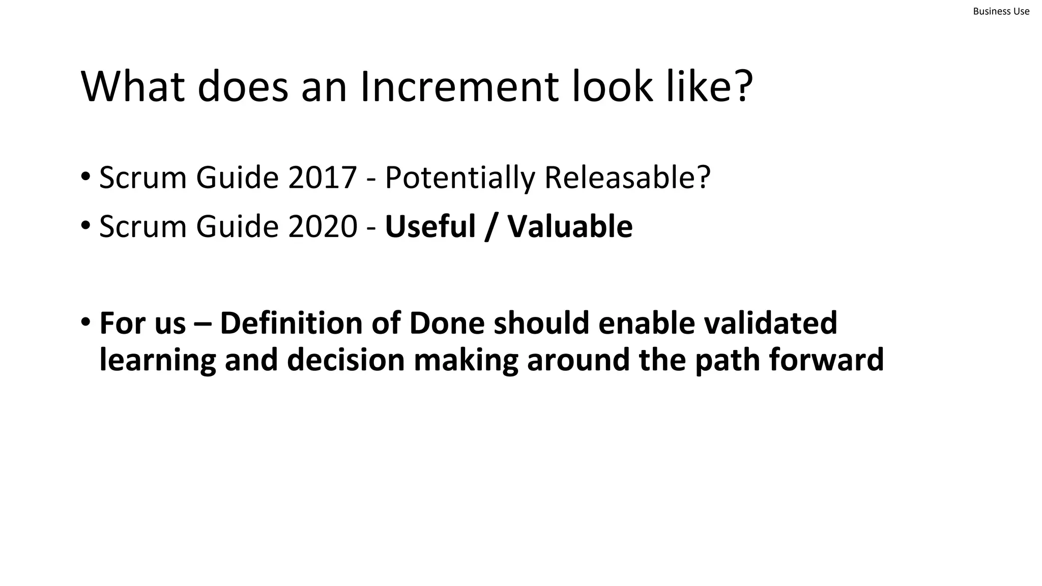 Business Use
What does an Increment look like?
• Scrum Guide 2017 - Potentially Releasable?
• Scrum Guide 2020 - Useful / Valuable
• For us – Definition of Done should enable validated
learning and decision making around the path forward
 