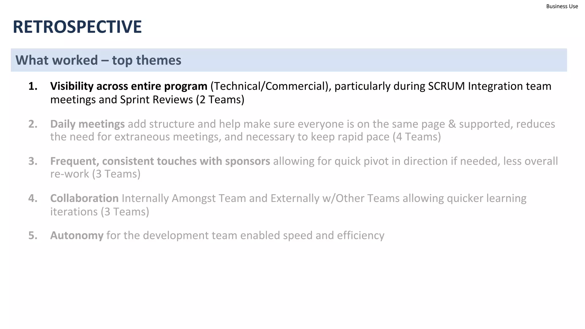 Business Use
RETROSPECTIVE
What worked – top themes
1. Visibility across entire program (Technical/Commercial), particularly during SCRUM Integration team
meetings and Sprint Reviews (2 Teams)
2. Daily meetings add structure and help make sure everyone is on the same page & supported, reduces
the need for extraneous meetings, and necessary to keep rapid pace (4 Teams)
3. Frequent, consistent touches with sponsors allowing for quick pivot in direction if needed, less overall
re-work (3 Teams)
4. Collaboration Internally Amongst Team and Externally w/Other Teams allowing quicker learning
iterations (3 Teams)
5. Autonomy for the development team enabled speed and efficiency
 