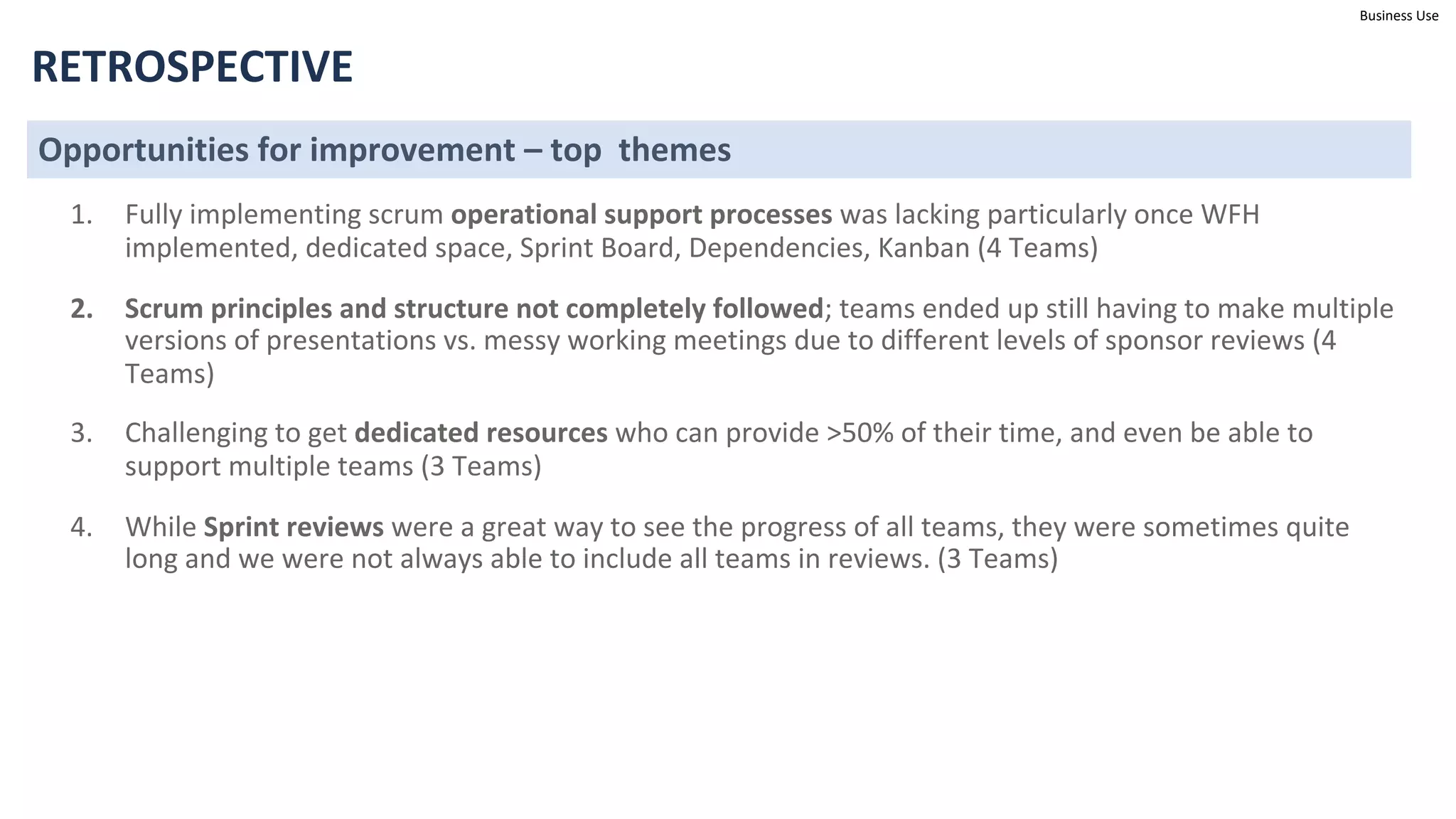 Business Use
RETROSPECTIVE
Opportunities for improvement – top themes
1. Fully implementing scrum operational support processes was lacking particularly once WFH
implemented, dedicated space, Sprint Board, Dependencies, Kanban (4 Teams)
2. Scrum principles and structure not completely followed; teams ended up still having to make multiple
versions of presentations vs. messy working meetings due to different levels of sponsor reviews (4
Teams)
3. Challenging to get dedicated resources who can provide >50% of their time, and even be able to
support multiple teams (3 Teams)
4. While Sprint reviews were a great way to see the progress of all teams, they were sometimes quite
long and we were not always able to include all teams in reviews. (3 Teams)
 