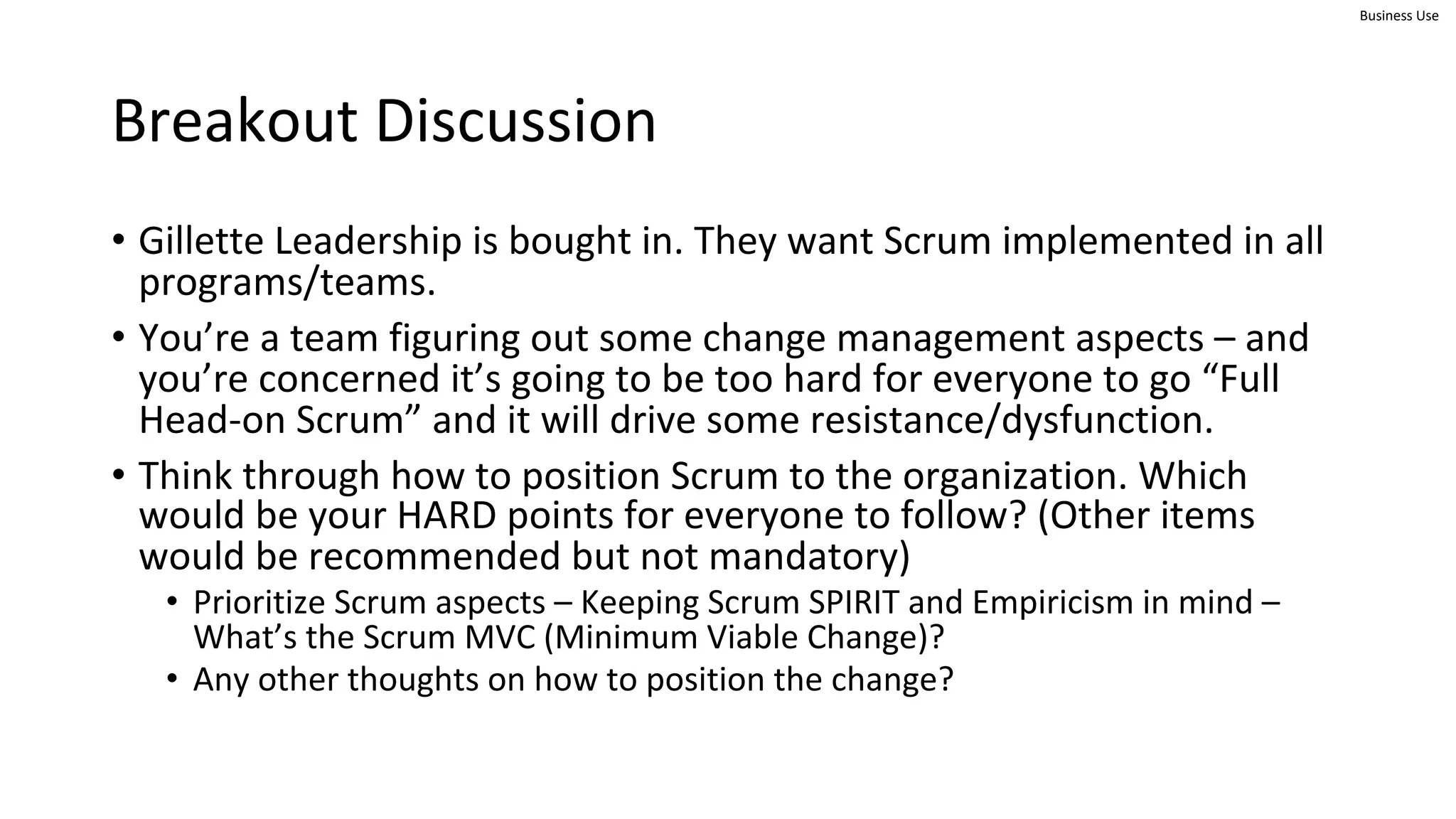 Business Use
Breakout Discussion
• Gillette Leadership is bought in. They want Scrum implemented in all
programs/teams.
• You’re a team figuring out some change management aspects – and
you’re concerned it’s going to be too hard for everyone to go “Full
Head-on Scrum” and it will drive some resistance/dysfunction.
• Think through how to position Scrum to the organization. Which
would be your HARD points for everyone to follow? (Other items
would be recommended but not mandatory)
• Prioritize Scrum aspects – Keeping Scrum SPIRIT and Empiricism in mind –
What’s the Scrum MVC (Minimum Viable Change)?
• Any other thoughts on how to position the change?
 