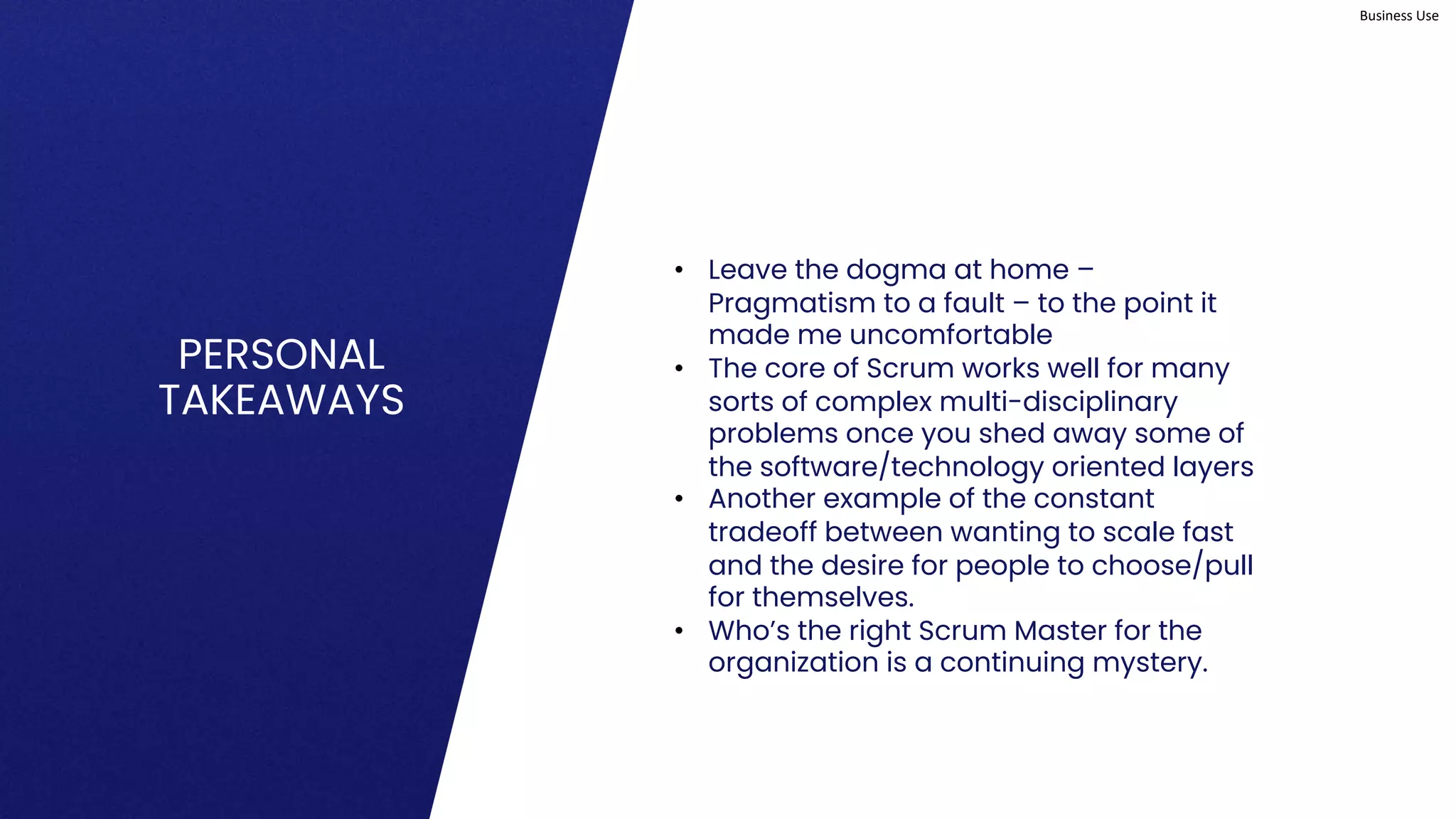 Business Use
PERSONAL
TAKEAWAYS
• Leave the dogma at home –
Pragmatism to a fault – to the point it
made me uncomfortable
• The core of Scrum works well for many
sorts of complex multi-disciplinary
problems once you shed away some of
the software/technology oriented layers
• Another example of the constant
tradeoff between wanting to scale fast
and the desire for people to choose/pull
for themselves.
• Who’s the right Scrum Master for the
organization is a continuing mystery.
 
