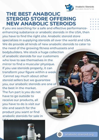 If you are searching for a safe and effective performance-
enhancing substance or anabolic steroids in the USA, then
you have to find the right site. Anabolic steroid store
specializes in supplying steroids all over the world and USA.
We do provide all kinds of new anabolic steroids to cater to
the need of the growing fitness enthusiasts and
bodybuilders. We stock a huge collection
of anabolic steroids for our customers
who love to see themselves in the
mirror to find a muscular physique.
If you use steroids properly, it can
transform your figure within a week.
Cannot say much about other
steroid sellers but we guarantee
you, our anabolic steroids are one of
the best in the market.
The fun part is you do not
have to go outside to
receive our products, all
you have to do is visit our
site and search for the
product you want or find
anabolic steroids for sale in
USA on the internet.
THE BEST ANABOLIC
THE BEST ANABOLIC
STEROID STORE OFFERING
STEROID STORE OFFERING
NEW ANABOLIC STEROIDS
NEW ANABOLIC STEROIDS
 