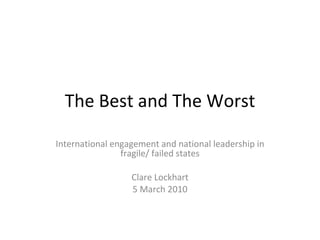 The Best and The Worst International engagement and national leadership in fragile/ failed states Clare Lockhart 5 March 2010 