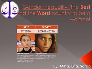 Gender Inequality: The Best and the Worst country to be a woman! Afghan woman http://www.feministezine.com/feminist/international/images/Afghan-Women-01.jpg Swedish woman  http://www.zimbio.com/pictures/_mfiZXVtt8b/Sweden+Training+Press+Conference+FIFA+Women/myM-CBrIOMg/Sara+Thunebro  By: Miha, Ena, Sarah 