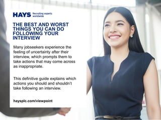 Many jobseekers experience the
feeling of uncertainty after their
interview, which prompts them to
take actions that may come across
as inappropriate.
This definitive guide explains which
actions you should and shouldn’t
take following an interview.
THE BEST AND WORST
THINGS YOU CAN DO
FOLLOWING YOUR
INTERVIEW
haysplc.com/viewpoint
 