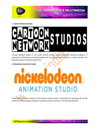 5. Cartoon Network Studios.
Cartoon Network studios is the studio behind cartoon network animated television programs. It
producing and developing animated programs for Cartoon Network. Its focus is mainly animation for
television programs and not feature films.
6. Nickelodeon Animation Studio
Nickelodeon animation studio just like cartoon network studio is responsible for producing 2D and 3D
content for the Nickelodeon television network as well as the Nick Jr and NicktoonsNetwork .
 