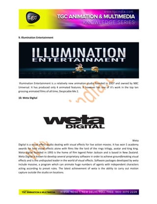 9. Illumination Entertainment
Illumination Entertainment is a relatively new animation studio founded in 2007 and owned by NBC
Universal. It has produced only 4 animated features. It however has one of it’s work in the top ten
grossing animated films of all time, Despicable Me 2.
10. Weta Digital
Weta
Digital is a visual effect studio dealing with visual effects for live action movies. It has won 5 academy
awards for best visual effects alone with films like the lord of the rings trilogy, avatar and king king.
Weta digital founded in 1993 is the home of film legend Peter Jackson and is based in New Zealand.
Weta Digital is known to develop several proprietary software in order to achieve groundbreaking visual
effects and is the undisputed leader in the world of visual effects. Software packages developed by weta
include massive, a program which can animate huge numbers of agents with independent characters
acting according to preset rules. The latest achievement of weta is the ability to carry out motion
capture outside the studio on locations.
 