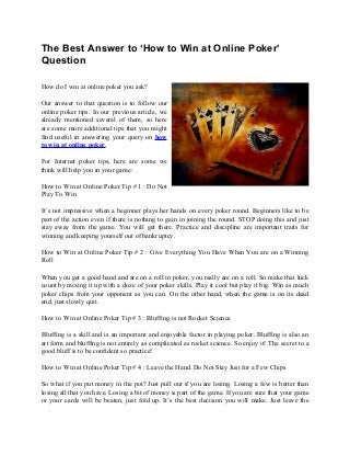 The Best Answer to ‘How to Win at Online Poker’
Question
How do I win at online poker you ask?
Our answer to that question is to follow our
online poker tips. In our previous article, we
already mentioned several of them, so here
are some more additional tips that you might
find useful in answering your query on how
to win at online poker.
For Internet poker tips, here are some we
think will help you in your game:
How to Win at Online Poker Tip # 1 : Do Not
Play To Win
It’s not impressive when a beginner plays her hands on every poker round. Beginners like to be
part of the action even if there is nothing to gain in joining the round. STOP doing this and just
stay away from the game. You will get there. Practice and discipline are important traits for
winning and keeping yourself out of bankruptcy.
How to Win at Online Poker Tip # 2 : Give Everything You Have When You are on a Winning
Roll
When you get a good hand and are on a roll in poker, you really are on a roll. So make that luck
count by mixing it up with a doze of your poker skills. Play it cool but play it big. Win as much
poker chips from your opponent as you can. On the other hand, when the game is on its dead
end, just slowly quit.
How to Win at Online Poker Tip # 3 : Bluffing is not Rocket Science
Bluffing is a skill and is an important and enjoyable factor in playing poker. Bluffing is also an
art form and bluffing is not entirely as complicated as rocket science. So enjoy it! The secret to a
good bluff is to be confident so practice!
How to Win at Online Poker Tip # 4 : Leave the Hand. Do Not Stay Just for a Few Chips
So what if you put money in the pot? Just pull out if you are losing. Losing a few is better than
losing all that you have. Losing a bit of money is part of the game. If you are sure that your game
or your cards will be beaten, just fold up. It’s the best decision you will make. Just leave the
 