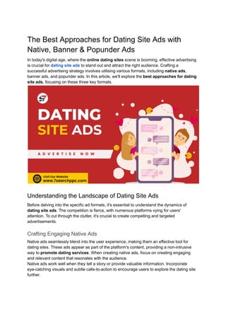 The Best Approaches for Dating Site Ads with
Native, Banner & Popunder Ads
In today's digital age, where the online dating sites scene is booming, effective advertising
is crucial for dating site ads to stand out and attract the right audience. Crafting a
successful advertising strategy involves utilising various formats, including native ads,
banner ads, and popunder ads. In this article, we'll explore the best approaches for dating
site ads, focusing on these three key formats.
Understanding the Landscape of Dating Site Ads
Before delving into the specific ad formats, it's essential to understand the dynamics of
dating site ads. The competition is fierce, with numerous platforms vying for users'
attention. To cut through the clutter, it's crucial to create compelling and targeted
advertisements.
Crafting Engaging Native Ads
Native ads seamlessly blend into the user experience, making them an effective tool for
dating sites. These ads appear as part of the platform's content, providing a non-intrusive
way to promote dating services. When creating native ads, focus on creating engaging
and relevant content that resonates with the audience.
Native ads work well when they tell a story or provide valuable information. Incorporate
eye-catching visuals and subtle calls-to-action to encourage users to explore the dating site
further.
 