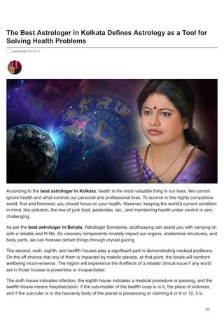 1/2
The Best Astrologer in Kolkata Defines Astrology as a Tool for
Solving Health Problems
justpaste.it/e5dv3
According to the best astrologer in Kolkata, health is the most valuable thing in our lives. We cannot
ignore health and what controls our personal and professional lives. To survive in this highly competitive
world, first and foremost, you should focus on your health. However, keeping the world's current condition
in mind, like pollution, the rise of junk food, pesticides, etc., and maintaining health under control is very
challenging.
As per the best astrologer in Behala, Astrologer Somasree, soothsaying can assist you with carrying on
with a reliable and fit life. As visionary components innately impact our organs, anatomical structures, and
body parts, we can foresee certain things through crystal gazing.
The second, sixth, eighth, and twelfth houses play a significant part in demonstrating medical problems.
On the off chance that any of them is impacted by malefic planets, at that point, the locals will confront
wellbeing inconvenience. The region will experience the ill effects of a related clinical issue if any world
set in those houses is powerless or incapacitated.
The sixth house indicates infection, the eighth house indicates a medical procedure or passing, and the
twelfth house means hospitalization. If the sub-master of the twelfth cusp is in 6, the place of sickness,
and if the sub-ruler is in the heavenly body of the planet is possessing or claiming 6 or 8 or 12, it is
 