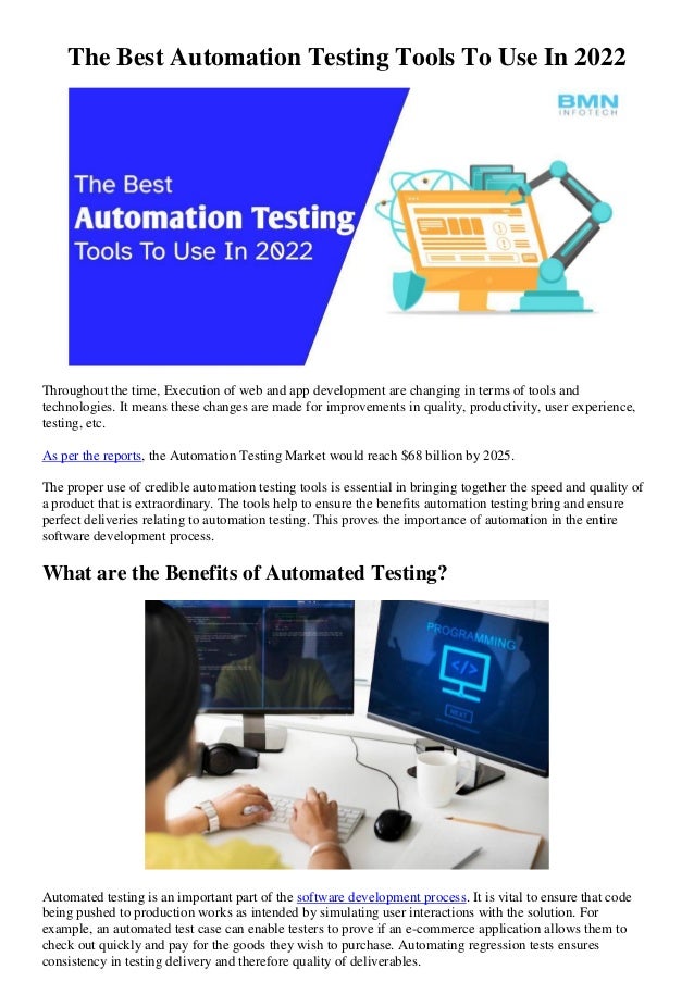 The Best Automation Testing Tools To Use In 2022
Throughout the time, Execution of web and app development are changing in terms of tools and
technologies. It means these changes are made for improvements in quality, productivity, user experience,
testing, etc.
As per the reports, the Automation Testing Market would reach $68 billion by 2025.
The proper use of credible automation testing tools is essential in bringing together the speed and quality of
a product that is extraordinary. The tools help to ensure the benefits automation testing bring and ensure
perfect deliveries relating to automation testing. This proves the importance of automation in the entire
software development process.
What are the Benefits of Automated Testing?
Automated testing is an important part of the software development process. It is vital to ensure that code
being pushed to production works as intended by simulating user interactions with the solution. For
example, an automated test case can enable testers to prove if an e-commerce application allows them to
check out quickly and pay for the goods they wish to purchase. Automating regression tests ensures
consistency in testing delivery and therefore quality of deliverables.
 