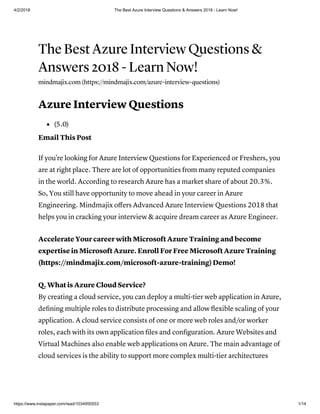 4/2/2018 The Best Azure Interview Questions & Answers 2018 - Learn Now!
https://www.instapaper.com/read/1034950553 1/14
The Best Azure Interview Questions &
Answers 2018 - Learn Now!
mindmajix.com (https://mindmajix.com/azure-interview-questions)
Azure Interview Questions
(5.0)
Email This Post
If you're looking for Azure Interview Questions for Experienced or Freshers, you
are at right place. There are lot of opportunities from many reputed companies
in the world. According to research Azure has a market share of about 20.3%.
So, You still have opportunity to move ahead in your career in Azure
Engineering. Mindmajix oﬀers Advanced Azure Interview Questions 2018 that
helps you in cracking your interview & acquire dream career as Azure Engineer.
Accelerate Your career with Microsoft Azure Training and become
expertise in Microsoft Azure. Enroll For Free Microsoft Azure Training
(https://mindmajix.com/microsoft-azure-training)Demo!
Q. What is Azure Cloud Service?
By creating a cloud service, you can deploy a multi-tier web application in Azure,
deﬁning multiple roles to distribute processing and allow ﬂexible scaling of your
application. A cloud service consists of one or more web roles and/or worker
roles, each with its own application ﬁles and conﬁguration. Azure Websites and
Virtual Machines also enable web applications on Azure. The main advantage of
cloud services is the ability to support more complex multi-tier architectures
 