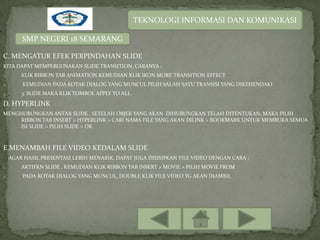 TEKNOLOGI INFORMASI DAN KOMUNIKASI

         SMP NEGERI 18 SEMARANG

C. MENGATUR EFEK PERPINDAHAN SLIDE
KITA DAPAT MEMPERGUNAKAN SLIDE TRANSITION, CARANYA :
1.       KLIK RIBBON TAB ANIMATION KEMUDIAN KLIK IKON MORE TRANSITION EFFECT
2.       KEMUDIAN PADA KOTAK DIALOG YANG MUNCUL PILIH SALAH SATU TRANSISI YANG DIKEHENDAKI
3.       3. SLIDE MAKA KLIK TOMBOL APPLY TO ALL.

D. HYPERLINK
MENGHUBUNGKAN ANTAR SLIDE , SETELAH OBJEK YANG AKAN DIHUBUNGKAN TELAH DITENTUKAN, MAKA PILIH
     RIBBON TAB INSERT > HYPERLINK > CARI NAMA FILE YANG AKAN DILINK > BOOKMARK UNTUK MEMBUKA SEMUA
     ISI SLIDE > PILIH SLIDE > OK



E.MENAMBAH FILE VIDEO KEDALAM SLIDE
     AGAR HASIL PRESENTASI LEBIH MENARIK, DAPAT JUGA DISISIPKAN FILE VIDEO DENGAN CARA :
1.       AKTIFKN SLIDE , KEMUDIAN KLIK RIBBON TAB INSERT > MOVIE > PILIH MOVIE FROM
2.       PADA KOTAK DIALOG YANG MUNCUL, DOUBLE KLIK FILE VIDEO YG AKAN DIAMBIL
 