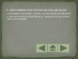  F. MENAMBAH FILE SOUND KE DALAM SLIDE
 1. KLIK RIBBON TAB INSERT > SOUND > SOUND FROM CLIP ORGANIZE
 2. PADA KOTAK DIALOG YANG MUNCUL , DOUBLE KLIK FILE SOUND
  YANG AKAN DIAMBIL
 