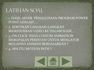  1. HASIL AKHIR PENGGUNAAN PROGRAM POWER
  POINT ADALAH ....
 2. SEBUTKAN LANGKAH-LANGKAH
  MEMASUKKAN VIDEO KE DALAM SLIDE ...
 3. ON CLICK PADA CUSTOM ANIMATION
  MERUPAKAN PERINTAH UNTUK MENGATUR
  MULAINYA ANIMASI BERDASARKAN ?
 4. APA ITU MOTION PATH ?
 