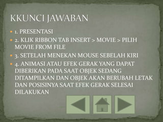 1. PRESENTASI
 2. KLIK RIBBON TAB INSERT > MOVIE > PILIH
  MOVIE FROM FILE
 3. SETELAH MENEKAN MOUSE SEBELAH KIRI
 4. ANIMASI ATAU EFEK GERAK YANG DAPAT
  DIBERIKAN PADA SAAT OBJEK SEDANG
  DITAMPILKAN DAN OBJEK AKAN BERUBAH LETAK
  DAN POSISINYA SAAT EFEK GERAK SELESAI
  DILAKUKAN
 