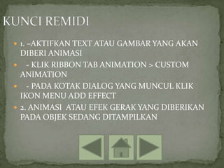  1. –AKTIFKAN TEXT ATAU GAMBAR YANG AKAN
  DIBERI ANIMASI
 - KLIK RIBBON TAB ANIMATION > CUSTOM
  ANIMATION
 - PADA KOTAK DIALOG YANG MUNCUL KLIK
  IKON MENU ADD EFFECT
 2. ANIMASI ATAU EFEK GERAK YANG DIBERIKAN
  PADA OBJEK SEDANG DITAMPILKAN
 