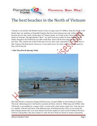 The best beaches in the North of Vietnam
Vietnam is favored by the Mother Nature to have a long coast of 3.444km. From the North to the
South, there are numbers of beautiful beaches that have been famous not only within Vietnam
but also all over the world. In this Best of Vietnam guide, we’ll look at the 5 best beaches in the
North of Vietnam .Though labelled “Best”, we must caution you that far from beaches in the
South, though in the North does not offer much blue water and diverse range of water-based
activities. The coastal area in the North may not live up to your expectation if you were once to
Nha Trang or My Khe beach. However, if you really crave for some salted water and open air,
they will do the job.
1. Bai Chay Beach (Quang Ninh)
Bai Chay Beach is located in Quang Ninh Province, around 100km to the Northeast of Hanoi.
The most interesting part is the beach is actually artificial, which is 500m long and 1000m wide.
The beach is surrounded by a range of hill, covered with a thin forest of pine tree. Near the area
is a number of hotels and resort with different type of architecture.Bai Chay is crowed all the
time during summer due to its near distance from the capital city and several Northern Province.
Visitors coming there may have chance to taste the most fresh sea-foods in luxury restaurants,
Vietnam Paradise Travel Page 1
 