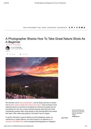6/4/2018 The Best Beginner Photography Tips From A Professional
https://uproxx.com/life/best-beginner-photography-tips/ 1/18
A Photographer Shares How To Take Great Nature Shots As
A Beginner
#ADVENTURE #PHOTOGRAPHY
BY: ALIA STEARNS 
LIFE & CULTURE WRITER
05.25.18
 FACEBOOK  TWITTER
JOSEPH WATROUS
We interview a lot of dope photographers, and we always ask them to explain
how to better capture images that impress and inspire. They’ve all given some
awesome advice, but we haven’t yet tailored an interview for people who are
just starting out. And, this is super important because early fears and initial,
unanswered questions often cause people to stop shooting before they realize
their talent. With a little early guidance, that doesn’t have to happen.
To get the information a person starting out with photography needs, we
reached out to Joseph Watrous, who was brought to our attention by his
inclusion in the #Nikon100, a list of exceptional photographers on Instagram.
How Good Sleep Can
Improve Your Life And
Help You Be More
Awake
PROMOTED BY:
BEAUTYREST
NEWS ENTERTAINMENT MUSIC SPORTS LIFE/DISCOVERY VIDEO/PODCASTS       
 