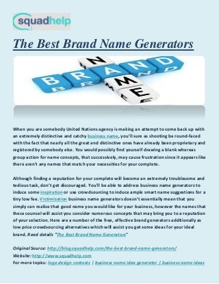 The Best Brand Name Generators
When you are somebody United Nations agency is making an attempt to come back up with
business namean extremely distinctive and catchy , you’ll sure as shooting be round-faced
with the fact that nearly all the great and distinctive ones have already been proprietary and
registered by somebody else. You would possibly find yourself drawing a blank whereas
group action for name concepts, that successively, may cause frustration since it appears like
there aren't any names that match your necessities for your complete.
Although finding a reputation for your complete will become an extremely troublesome and
tedious task, don’t get discouraged. You'll be able to address business name generators to
inspirationinduce some or use crowdsourcing to induce ample smart name suggestions for a
Victimizationtiny low fee. business name generators doesn’t essentially mean that you
simply can realize that good name you would like for your business, however the names that
these counsel will assist you consider numerous concepts that may bring you to a reputation
of your selection. Here are a number of the free, effective brand generators additionally as
low price crowdsourcing alternatives which will assist you get some ideas for your ideal
The Best Brand Name Generatorsbrand. Read details " "
http://blog.squadhelp.com/the-best-brand-name-generators/Original Source:
http://www.squadhelp.comWebsite:
logo design contests | business name idea generator | business name ideasFor more topics:
 