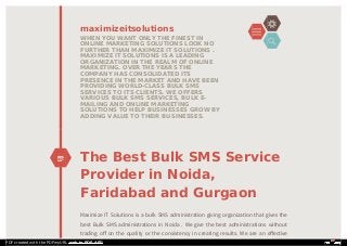 The Best Bulk SMS Service
Provider in Noida,
Faridabad and Gurgaon
Maximize IT Solutions is a bulk SMS administration giving organization that gives the
best Bulk SMS administrations in Noida . We give the best administrations without
trading oﬀ on the quality or the consistency in creating results. We are an eﬀective
maximizeitsolutions
WHEN YOU WANT ONLY THE FINEST IN
ONLINE MARKETING SOLUTIONS LOOK NO
FURTHER THAN MAXIMIZE IT SOLUTIONS .
MAXIMIZE IT SOLUTIONS IS A LEADING
ORGANIZATION IN THE REALM OF ONLINE
MARKETING. OVER THE YEARS THE
COMPANY HAS CONSOLIDATED ITS
PRESENCE IN THE MARKET AND HAVE BEEN
PROVIDING WORLD-CLASS BULK SMS
SERVICES TO ITS CLIENTS. WE OFFERS
VARIOUS BULK SMS SERVICES, BULK E-
MAILING AND ONLINE MARKETING
SOLUTIONS TO HELP BUSINESSES GROW BY
ADDING VALUE TO THEIR BUSINESSES.
PDF created with the PDFmyURL web to PDF API!
 
